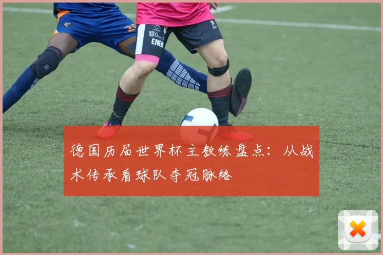 德国历届世界杯主教练盘点:从战术传承看球队夺冠脉络