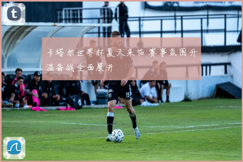 卡塔尔世界杯夏天来临 赛事氛围升温备战全面展开